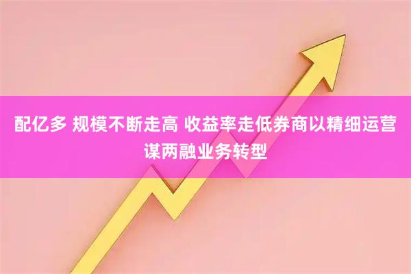 配亿多 规模不断走高 收益率走低券商以精细运营谋两融业务转型