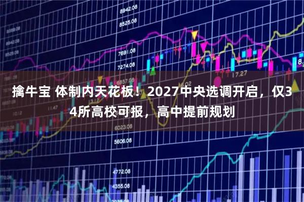 擒牛宝 体制内天花板！2027中央选调开启，仅34所高校可报，高中提前规划