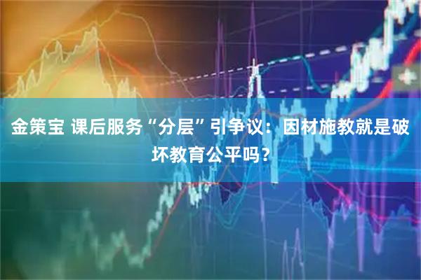 金策宝 课后服务“分层”引争议：因材施教就是破坏教育公平吗？
