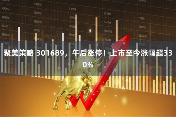 聚美策略 301689，午后涨停！上市至今涨幅超330%