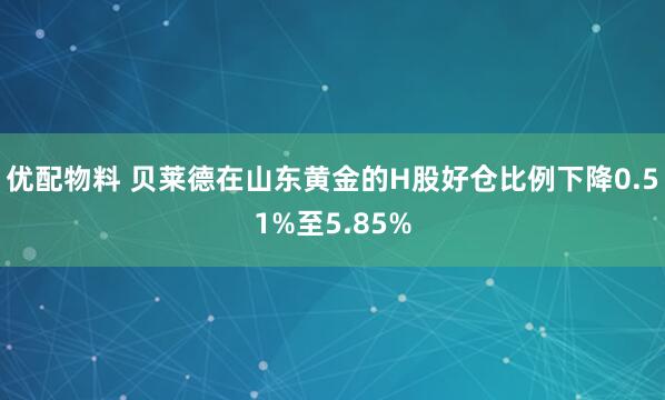 优配物料 贝莱德在山东黄金的H股好仓比例下降0.51%至5.85%