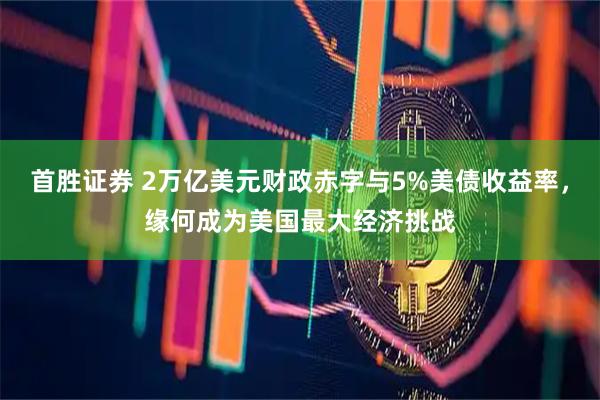 首胜证券 2万亿美元财政赤字与5%美债收益率，缘何成为美国最大经济挑战