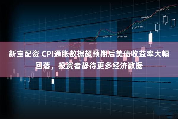新宝配资 CPI通胀数据超预期后美债收益率大幅回落，投资者静待更多经济数据