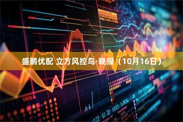 盛鹏优配 立方风控鸟·晚报（10月16日）