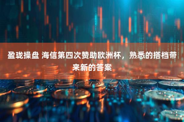 盈珑操盘 海信第四次赞助欧洲杯，熟悉的搭档带来新的答案