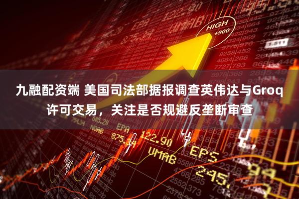 九融配资端 美国司法部据报调查英伟达与Groq许可交易，关注是否规避反垄断审查