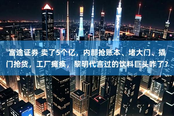 富途证券 卖了5个亿，内部抢账本、堵大门、撬门抢货，工厂瘫痪，黎明代言过的饮料巨头咋了？