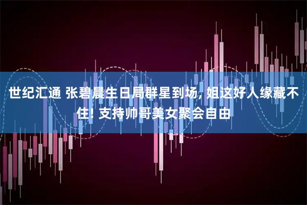 世纪汇通 张碧晨生日局群星到场, 姐这好人缘藏不住! 支持帅哥美女聚会自由