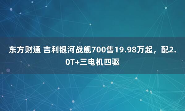 东方财通 吉利银河战舰700售19.98万起,配2.0T+三电机四驱