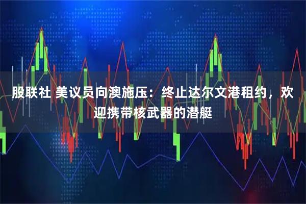 股联社 美议员向澳施压：终止达尔文港租约，欢迎携带核武器的潜艇