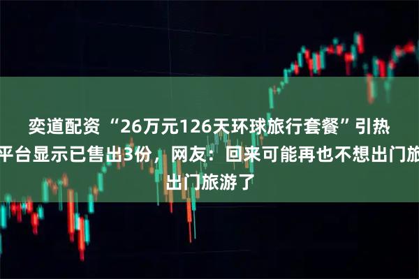 奕道配资 “26万元126天环球旅行套餐”引热议，平台显示已售出3份，网友：回来可能再也不想出门旅游了