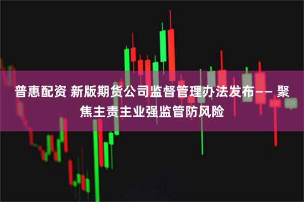 普惠配资 新版期货公司监督管理办法发布—— 聚焦主责主业强监管防风险